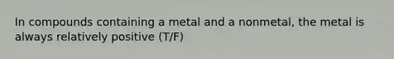 In compounds containing a metal and a nonmetal, the metal is always relatively positive (T/F)