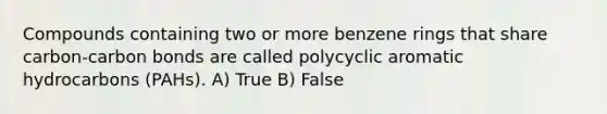 Compounds containing two or more benzene rings that share carbon-carbon bonds are called polycyclic aromatic hydrocarbons (PAHs). A) True B) False