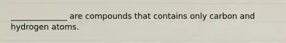 ______________ are compounds that contains only carbon and hydrogen atoms.