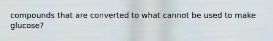 compounds that are converted to what cannot be used to make glucose?