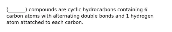 (_______) compounds are cyclic hydrocarbons containing 6 carbon atoms with alternating double bonds and 1 hydrogen atom attatched to each carbon.