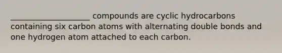 ____________________ compounds are cyclic hydrocarbons containing six carbon atoms with alternating double bonds and one hydrogen atom attached to each carbon.