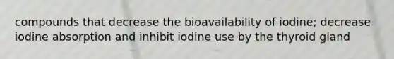 compounds that decrease the bioavailability of iodine; decrease iodine absorption and inhibit iodine use by the thyroid gland