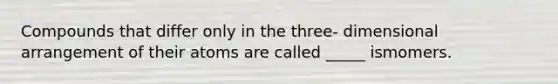 Compounds that differ only in the three- dimensional arrangement of their atoms are called _____ ismomers.