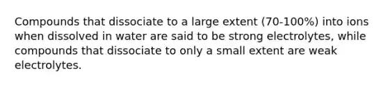 Compounds that dissociate to a large extent (70-100%) into ions when dissolved in water are said to be strong electrolytes, while compounds that dissociate to only a small extent are weak electrolytes.