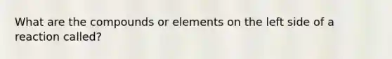 What are the compounds or elements on the left side of a reaction called?