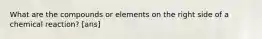 What are the compounds or elements on the right side of a chemical reaction? [ans]