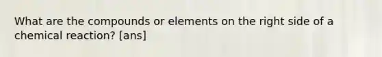 What are the compounds or elements on the right side of a chemical reaction? [ans]