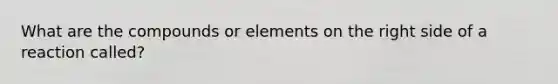 What are the compounds or elements on the right side of a reaction called?