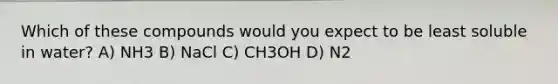 Which of these compounds would you expect to be least soluble in water? A) NH3 B) NaCl C) CH3OH D) N2