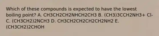 Which of these compounds is expected to have the lowest boiling point? A. CH3CH2CH2NHCH2CH3 B. (CH3)3CCH2NH3+ Cl- C. (CH3CH2)2NCH3 D. CH3CH2CH2CH2CH2NH2 E. (CH3CH2)2CHOH