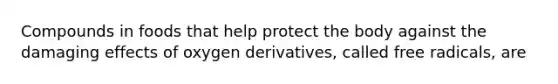 Compounds in foods that help protect the body against the damaging effects of oxygen derivatives, called free radicals, are