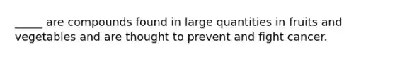 _____ are compounds found in large quantities in fruits and vegetables and are thought to prevent and fight cancer.