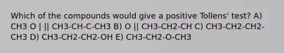 Which of the compounds would give a positive Tollens' test? A) CH3 O | || CH3-CH-C-CH3 B) O || CH3-CH2-CH C) CH3-CH2-CH2-CH3 D) CH3-CH2-CH2-OH E) CH3-CH2-O-CH3