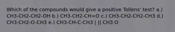 Which of the compounds would give a positive Tollens' test? a.) CH3-CH2-CH2-OH b.) CH3-CH2-CH=O c.) CH3-CH2-CH2-CH3 d.) CH3-CH2-O-CH3 e.) CH3-CH-C-CH3 | || CH3 O