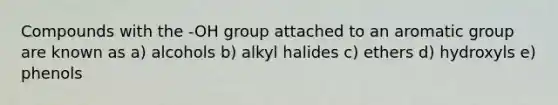 Compounds with the -OH group attached to an aromatic group are known as a) alcohols b) alkyl halides c) ethers d) hydroxyls e) phenols