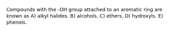 Compounds with the -OH group attached to an aromatic ring are known as A) alkyl halides. B) alcohols. C) ethers. D) hydroxyls. E) phenols.