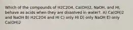 Which of the compounds of H2C2O4, Ca(OH)2, NaOH, and HI, behave as acids when they are dissolved in water?. A) Ca(OH)2 and NaOH B) H2C2O4 and HI C) only HI D) only NaOH E) only Ca(OH)2