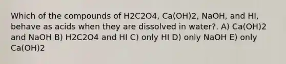 Which of the compounds of H2C2O4, Ca(OH)2, NaOH, and HI, behave as acids when they are dissolved in water?. A) Ca(OH)2 and NaOH B) H2C2O4 and HI C) only HI D) only NaOH E) only Ca(OH)2