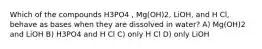 Which of the compounds H3PO4 , Mg(OH)2, LiOH, and H Cl, behave as bases when they are dissolved in water? A) Mg(OH)2 and LiOH B) H3PO4 and H Cl C) only H Cl D) only LiOH