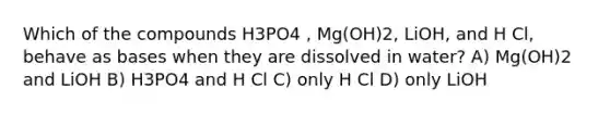 Which of the compounds H3PO4 , Mg(OH)2, LiOH, and H Cl, behave as bases when they are dissolved in water? A) Mg(OH)2 and LiOH B) H3PO4 and H Cl C) only H Cl D) only LiOH