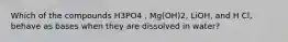 Which of the compounds H3PO4 , Mg(OH)2, LiOH, and H Cl, behave as bases when they are dissolved in water?