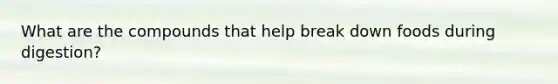 What are the compounds that help break down foods during digestion?