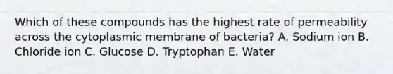 Which of these compounds has the highest rate of permeability across the cytoplasmic membrane of bacteria? A. Sodium ion B. Chloride ion C. Glucose D. Tryptophan E. Water