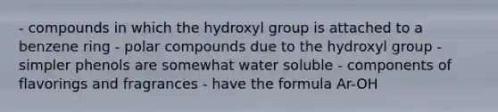 - compounds in which the hydroxyl group is attached to a benzene ring - polar compounds due to the hydroxyl group - simpler phenols are somewhat water soluble - components of flavorings and fragrances - have the formula Ar-OH