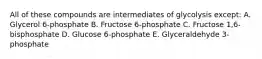 All of these compounds are intermediates of glycolysis except: A. Glycerol 6-phosphate B. Fructose 6-phosphate C. Fructose 1,6-bisphosphate D. Glucose 6-phosphate E. Glyceraldehyde 3-phosphate