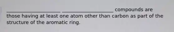 ______________________ _____________________ compounds are those having at least one atom other than carbon as part of the structure of the aromatic ring.