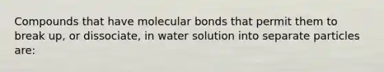 Compounds that have molecular bonds that permit them to break up, or dissociate, in water solution into separate particles are: