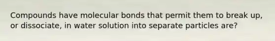 Compounds have molecular bonds that permit them to break up, or dissociate, in water solution into separate particles are?