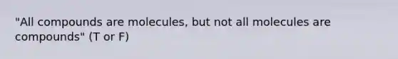 "All compounds are molecules, but not all molecules are compounds" (T or F)