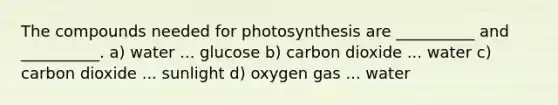 The compounds needed for photosynthesis are __________ and __________. a) water ... glucose b) carbon dioxide ... water c) carbon dioxide ... sunlight d) oxygen gas ... water