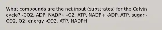 What compounds are the net input (substrates) for the Calvin cycle? -CO2, ADP, NADP+ -O2, ATP, NADP+ -ADP, ATP, sugar -CO2, O2, energy -CO2, ATP, NADPH