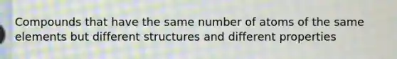 Compounds that have the same number of atoms of the same elements but different structures and different properties