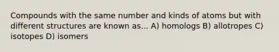 Compounds with the same number and kinds of atoms but with different structures are known as... A) homologs B) allotropes C) isotopes D) isomers