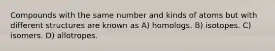 Compounds with the same number and kinds of atoms but with different structures are known as A) homologs. B) isotopes. C) isomers. D) allotropes.