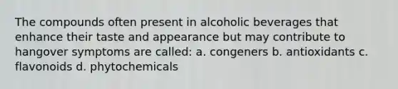 The compounds often present in alcoholic beverages that enhance their taste and appearance but may contribute to hangover symptoms are called: a. congeners b. antioxidants c. flavonoids d. phytochemicals