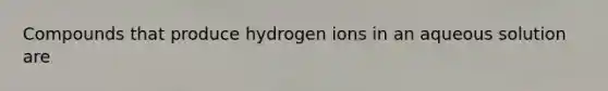 Compounds that produce hydrogen ions in an aqueous solution are