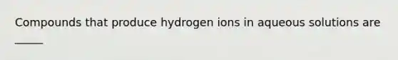 Compounds that produce hydrogen ions in aqueous solutions are _____