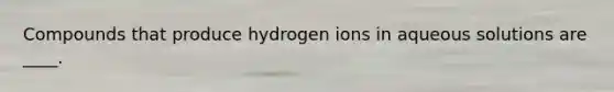 Compounds that produce hydrogen ions in aqueous solutions are ____.