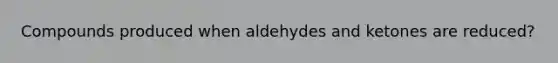 Compounds produced when aldehydes and ketones are reduced?