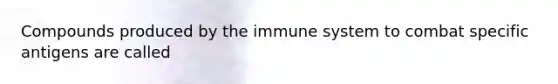 Compounds produced by the immune system to combat specific antigens are called