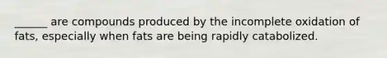 ______ are compounds produced by the incomplete oxidation of fats, especially when fats are being rapidly catabolized.