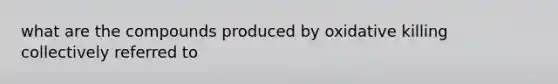 what are the compounds produced by oxidative killing collectively referred to