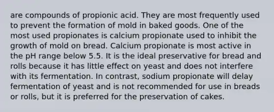 are compounds of propionic acid. They are most frequently used to prevent the formation of mold in baked goods. One of the most used propionates is calcium propionate used to inhibit the growth of mold on bread. Calcium propionate is most active in the pH range below 5.5. It is the ideal preservative for bread and rolls because it has little effect on yeast and does not interfere with its fermentation. In contrast, sodium propionate will delay fermentation of yeast and is not recommended for use in breads or rolls, but it is preferred for the preservation of cakes.