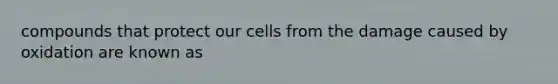 compounds that protect our cells from the damage caused by oxidation are known as