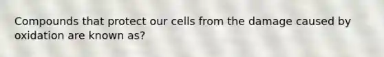 Compounds that protect our cells from the damage caused by oxidation are known as?